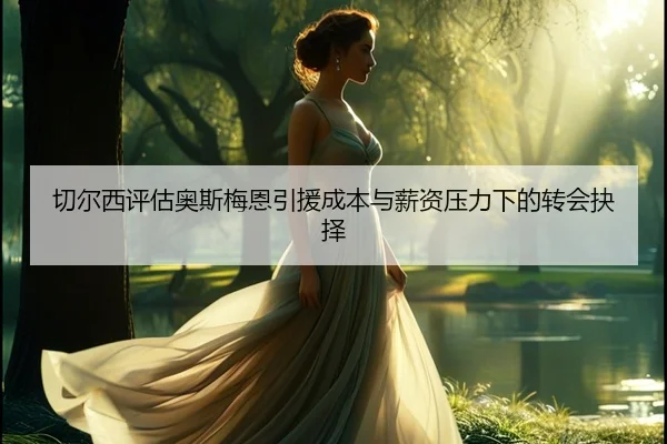 切尔西评估奥斯梅恩引援成本与薪资压力下的转会抉择（cc7c7.app）