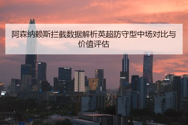 阿森纳赖斯拦截数据解析英超防守型中场对比与价值评估（cc7c7.app）