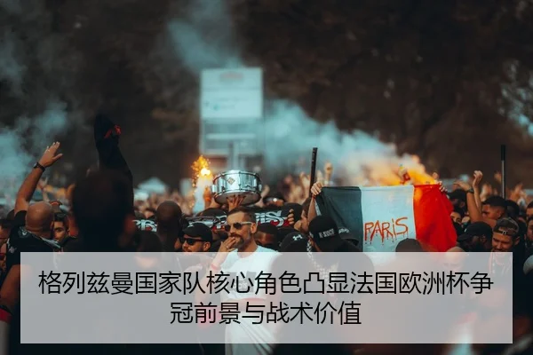 格列兹曼国家队核心角色凸显法国欧洲杯争冠前景与战术价值