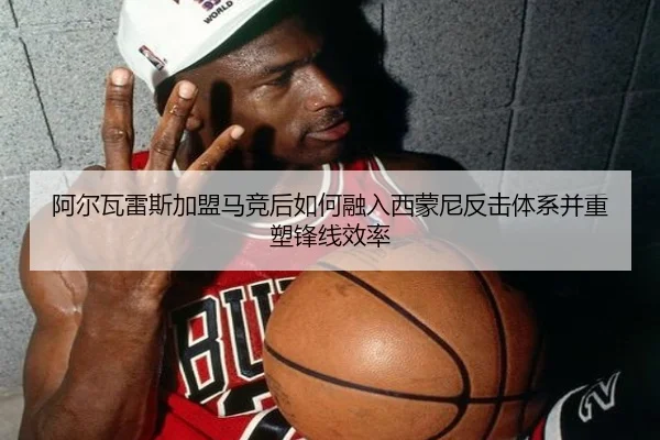 阿尔瓦雷斯加盟马竞后如何融入西蒙尼反击体系并重塑锋线效率（c7c7）