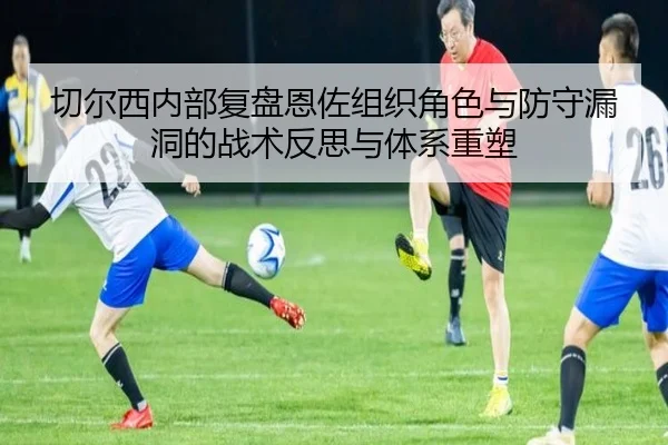 切尔西内部复盘恩佐组织角色与防守漏洞的战术反思与体系重塑