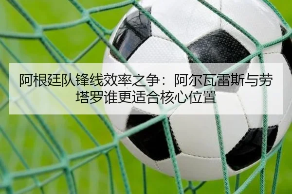 阿根廷队锋线效率之争：阿尔瓦雷斯与劳塔罗谁更适合核心位置（cc7c7.app）